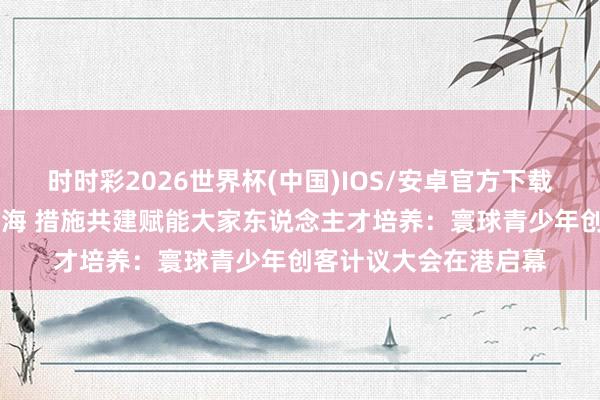 时时彩2026世界杯(中国)IOS/安卓官方下载 以赛为媒带动产业出海 措施共建赋能大家东说念主才培养:寰球青少年创客计议大会在港启幕