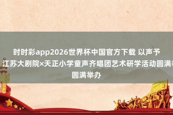 时时彩app2026世界杯中国官方下载 以声予爱，江苏大剧院×天正小学童声齐唱团艺术研学活动圆满举办