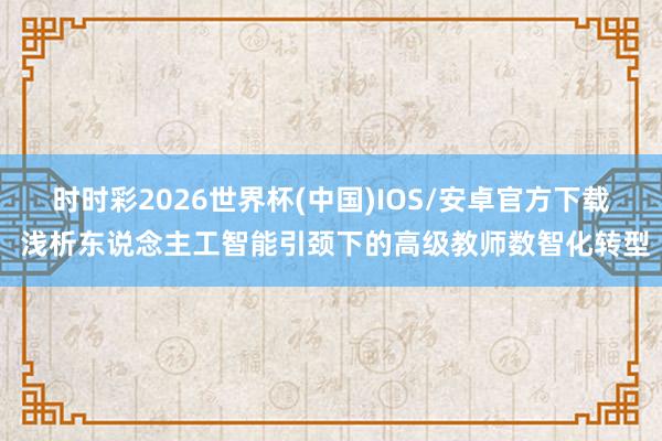 时时彩2026世界杯(中国)IOS/安卓官方下载 浅析东说念主工智能引颈下的高级教师数智化转型