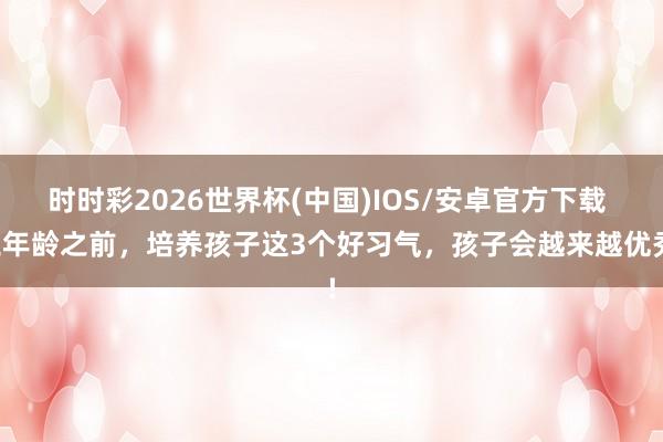 时时彩2026世界杯(中国)IOS/安卓官方下载 三年龄之前,培养孩子这3个好习气,孩子会越来越优秀!