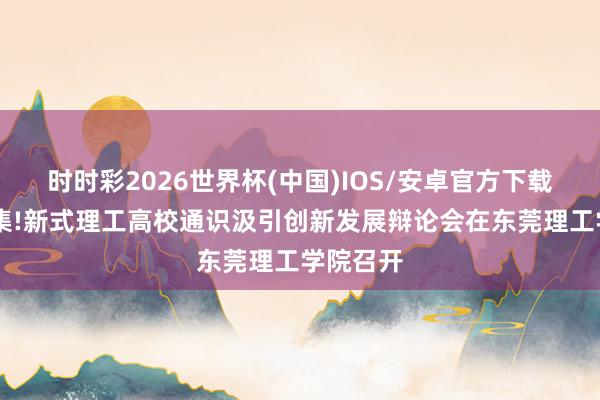 时时彩2026世界杯(中国)IOS/安卓官方下载 大咖云集!新式理工高校通识汲引创新发展辩论会在东莞理工学院召开
