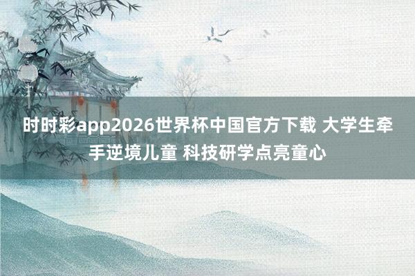 时时彩app2026世界杯中国官方下载 大学生牵手逆境儿童 科技研学点亮童心