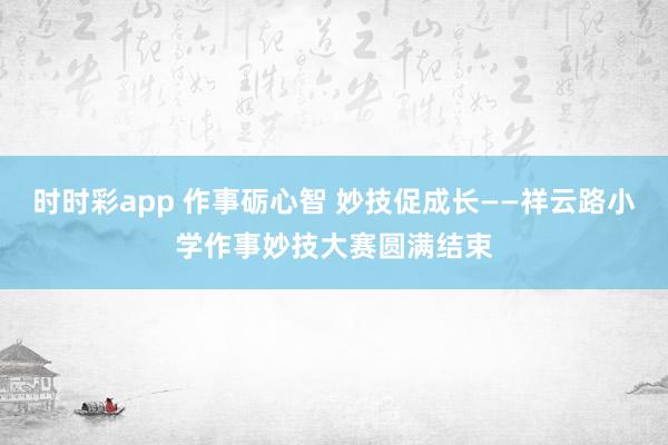 时时彩app 作事砺心智 妙技促成长——祥云路小学作事妙技大赛圆满结束