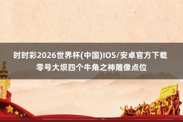 时时彩2026世界杯(中国)IOS/安卓官方下载 零号大坝四个牛角之神雕像点位