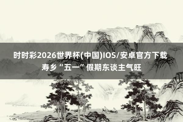 时时彩2026世界杯(中国)IOS/安卓官方下载 寿乡“五一”假期东谈主气旺