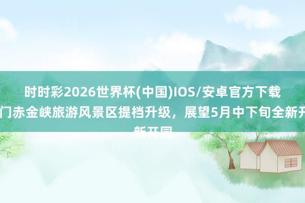 时时彩2026世界杯(中国)IOS/安卓官方下载 玉门赤金峡旅游风景区提档升级，展望5月中下旬全新开园