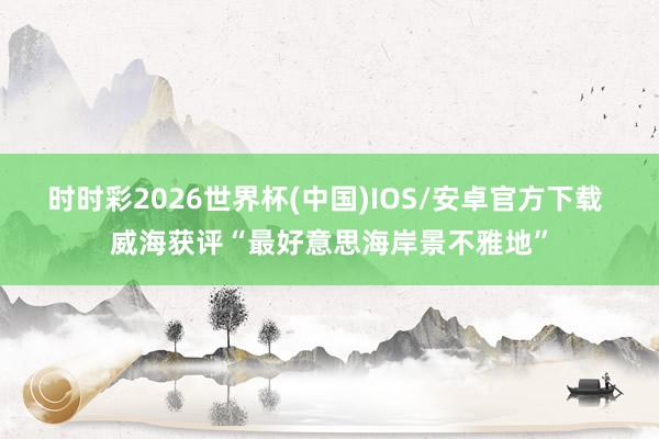 时时彩2026世界杯(中国)IOS/安卓官方下载 威海获评“最好意思海岸景不雅地”