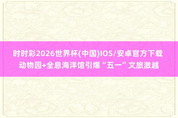时时彩2026世界杯(中国)IOS/安卓官方下载 动物园+全息海洋馆引爆“五一”文旅激越