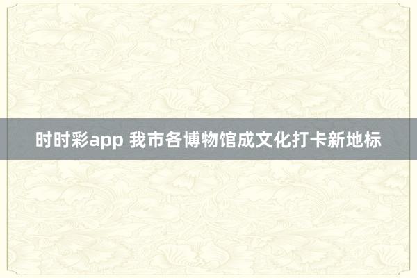 时时彩app 我市各博物馆成文化打卡新地标