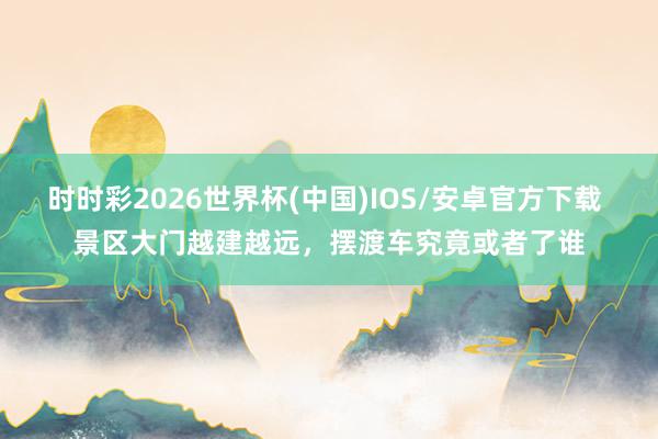 时时彩2026世界杯(中国)IOS/安卓官方下载 景区大门越建越远，摆渡车究竟或者了谁