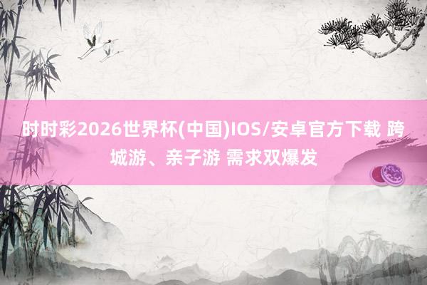 时时彩2026世界杯(中国)IOS/安卓官方下载 跨城游、亲子游 需求双爆发