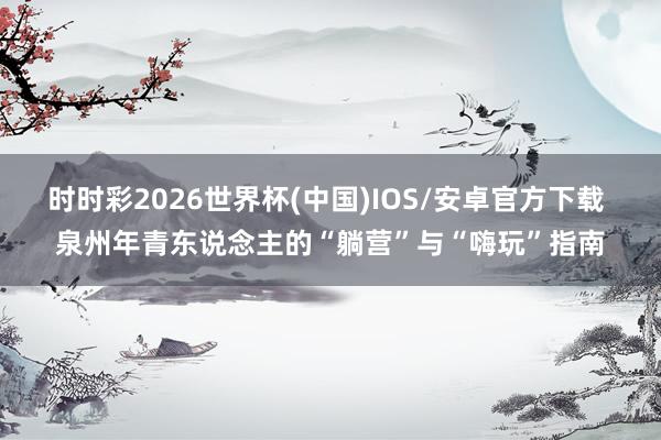 时时彩2026世界杯(中国)IOS/安卓官方下载 泉州年青东说念主的“躺营”与“嗨玩”指南