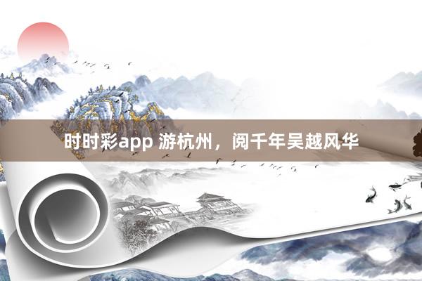 时时彩app 游杭州，阅千年吴越风华