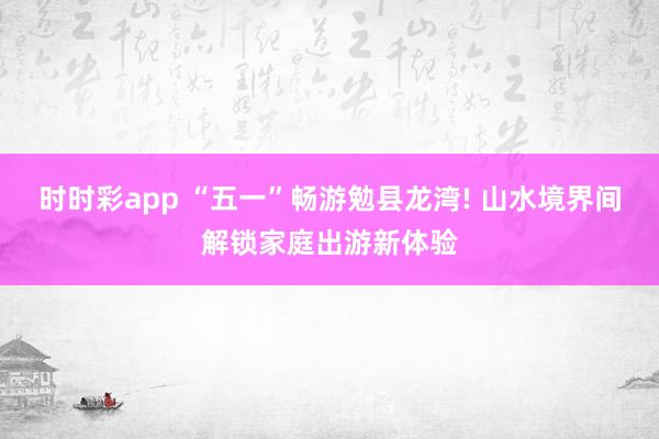 时时彩app “五一”畅游勉县龙湾! 山水境界间解锁家庭出游新体验
