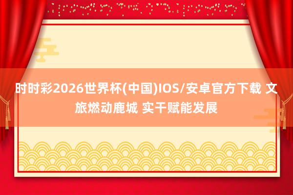 时时彩2026世界杯(中国)IOS/安卓官方下载 文旅燃动鹿城 实干赋能发展