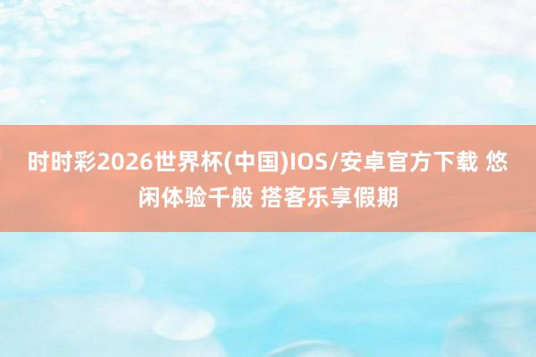 时时彩2026世界杯(中国)IOS/安卓官方下载 悠闲体验千般 搭客乐享假期
