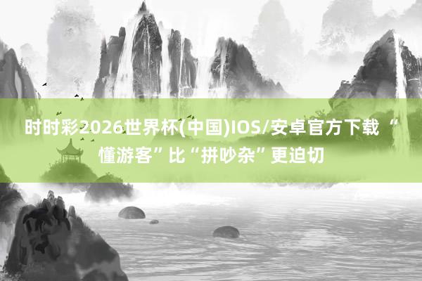时时彩2026世界杯(中国)IOS/安卓官方下载 “懂游客”比“拼吵杂”更迫切