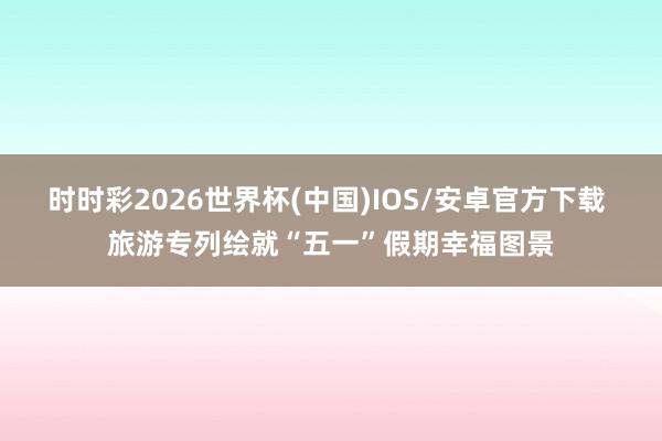 时时彩2026世界杯(中国)IOS/安卓官方下载 旅游专列绘就“五一”假期幸福图景