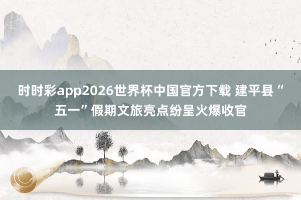 时时彩app2026世界杯中国官方下载 建平县“五一”假期文旅亮点纷呈火爆收官