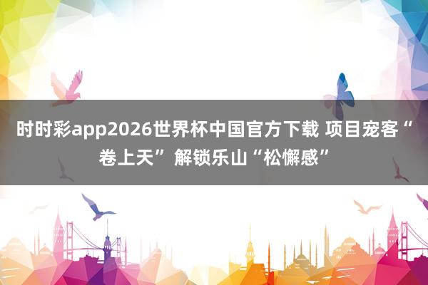 时时彩app2026世界杯中国官方下载 项目宠客“卷上天” 解锁乐山“松懈感”