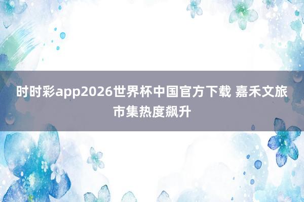时时彩app2026世界杯中国官方下载 嘉禾文旅市集热度飙升
