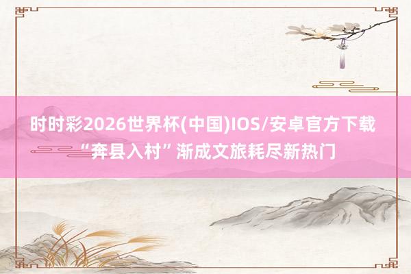 时时彩2026世界杯(中国)IOS/安卓官方下载 “奔县入村”渐成文旅耗尽新热门