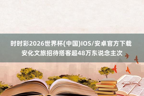 时时彩2026世界杯(中国)IOS/安卓官方下载 安化文旅招待搭客超48万东说念主次