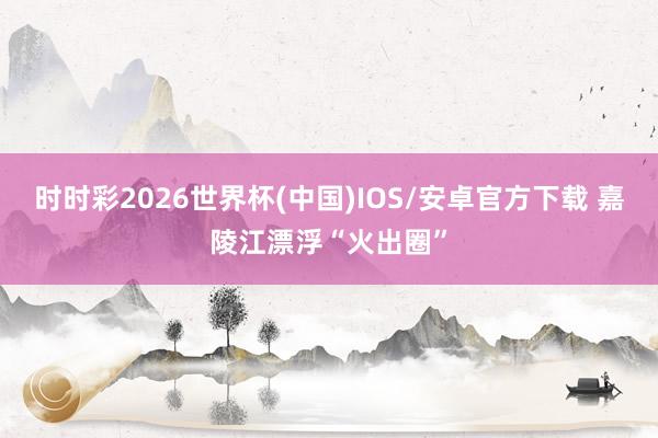 时时彩2026世界杯(中国)IOS/安卓官方下载 嘉陵江漂浮“火出圈”