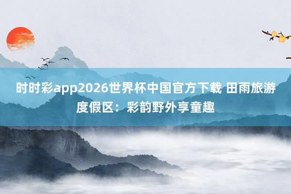 时时彩app2026世界杯中国官方下载 田雨旅游度假区:彩韵野外享童趣