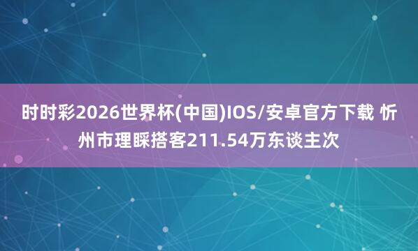 时时彩2026世界杯(中国)IOS/安卓官方下载 忻州市理睬搭客211.54万东谈主次