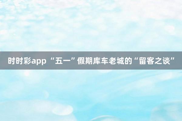 时时彩app “五一”假期库车老城的“留客之谈”