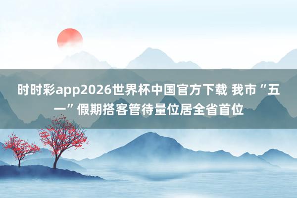 时时彩app2026世界杯中国官方下载 我市“五一”假期搭客管待量位居全省首位