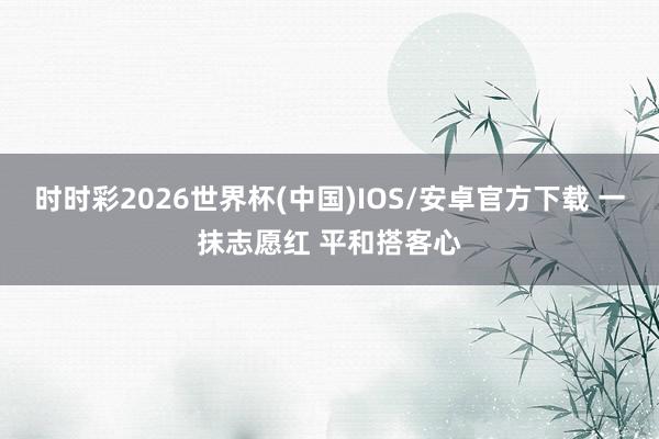 时时彩2026世界杯(中国)IOS/安卓官方下载 一抹志愿红 平和搭客心