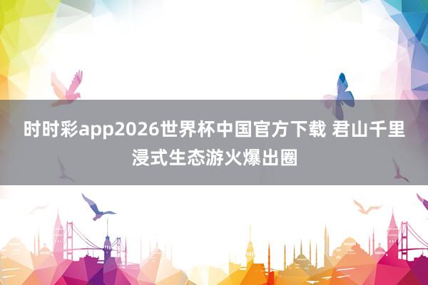 时时彩app2026世界杯中国官方下载 君山千里浸式生态游火爆出圈