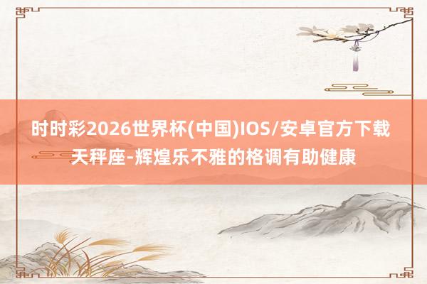时时彩2026世界杯(中国)IOS/安卓官方下载 天秤座-辉煌乐不雅的格调有助健康
