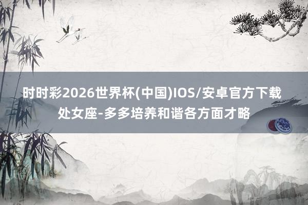 时时彩2026世界杯(中国)IOS/安卓官方下载 处女座-多多培养和谐各方面才略