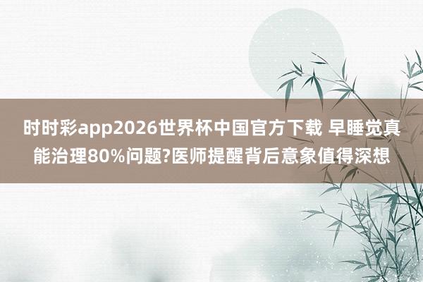 时时彩app2026世界杯中国官方下载 早睡觉真能治理80%问题?医师提醒背后意象值得深想