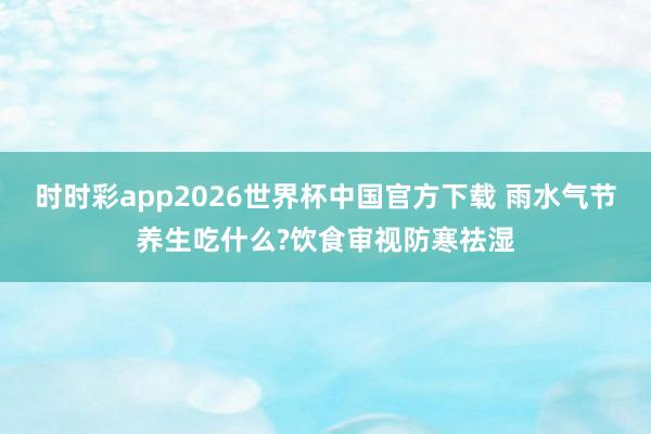 时时彩app2026世界杯中国官方下载 雨水气节养生吃什么?饮食审视防寒祛湿