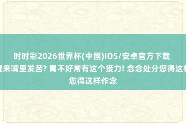 时时彩2026世界杯(中国)IOS/安卓官方下载 早上醒来嘴里发苦? 胃不好常有这个接力! 念念处分您得这样作念