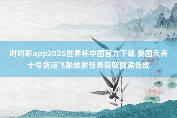 时时彩app2026世界杯中国官方下载 我国天舟十号货运飞船放射任务获取圆满告成