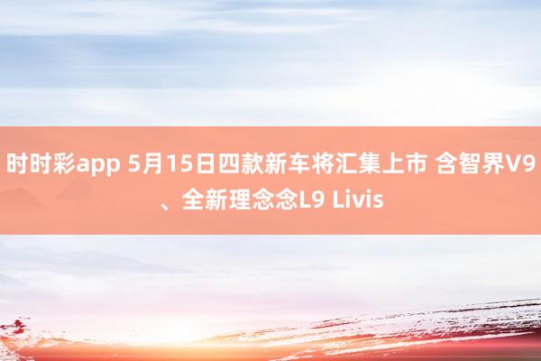 时时彩app 5月15日四款新车将汇集上市 含智界V9、全新理念念L9 Livis