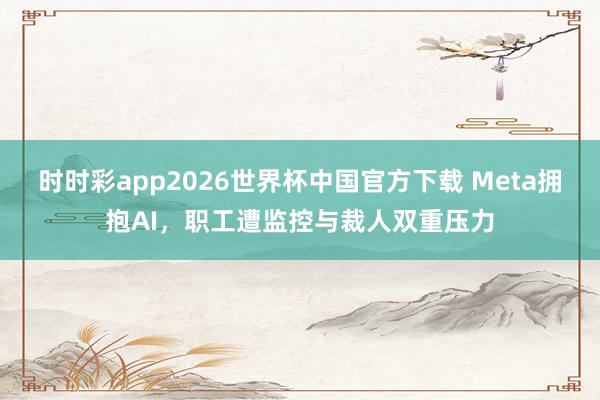 时时彩app2026世界杯中国官方下载 Meta拥抱AI，职工遭监控与裁人双重压力