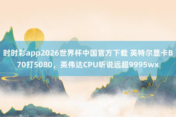 时时彩app2026世界杯中国官方下载 英特尔显卡B70打5080，英伟达CPU听说远超9995wx