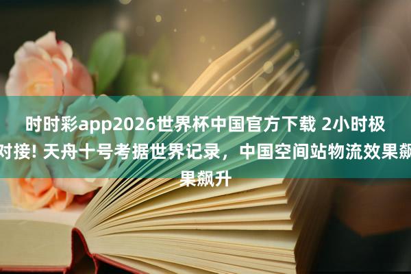 时时彩app2026世界杯中国官方下载 2小时极限对接! 天舟十号考据世界记录,中国空间站物流效果飙升