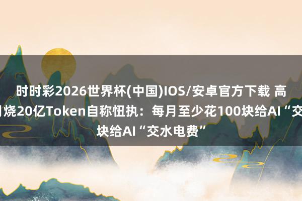 时时彩2026世界杯(中国)IOS/安卓官方下载 高管一个月烧20亿Token自称忸执:每月至少花100块给AI“交水电费”