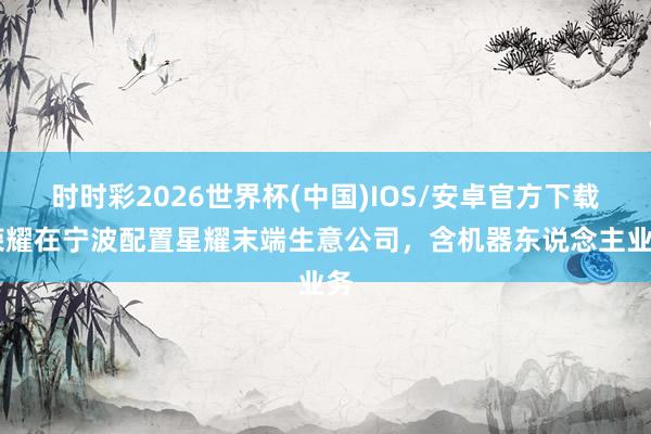 时时彩2026世界杯(中国)IOS/安卓官方下载 荣耀在宁波配置星耀末端生意公司，含机器东说念主业务