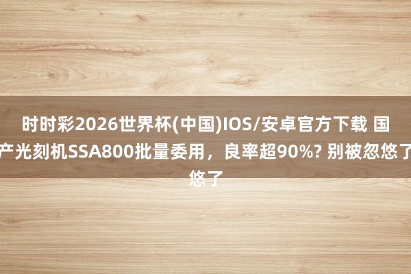 时时彩2026世界杯(中国)IOS/安卓官方下载 国产光刻机SSA800批量委用，良率超90%? 别被忽悠了