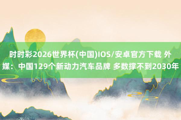 时时彩2026世界杯(中国)IOS/安卓官方下载 外媒:中国129个新动力汽车品牌 多数撑不到2030年
