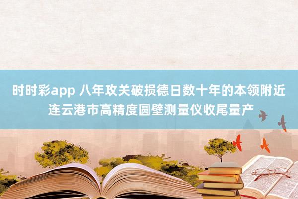 时时彩app 八年攻关破损德日数十年的本领附近 连云港市高精度圆壁测量仪收尾量产