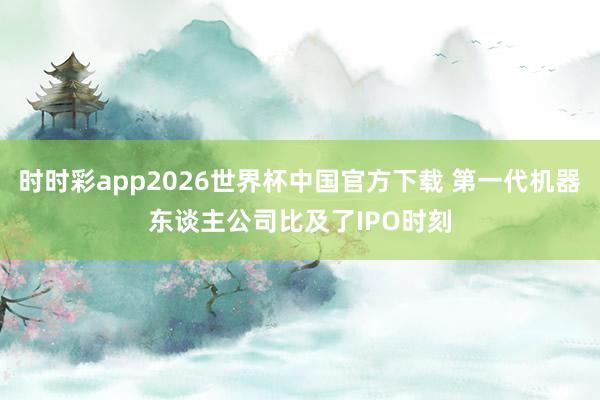 时时彩app2026世界杯中国官方下载 第一代机器东谈主公司比及了IPO时刻